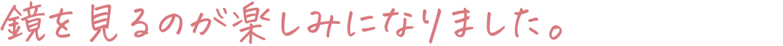 鏡を見るのが楽しみになりました。